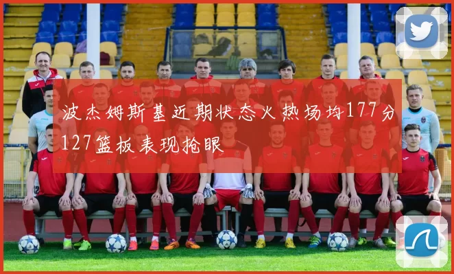 波杰姆斯基近期状态火热场均177分127篮板表现抢眼