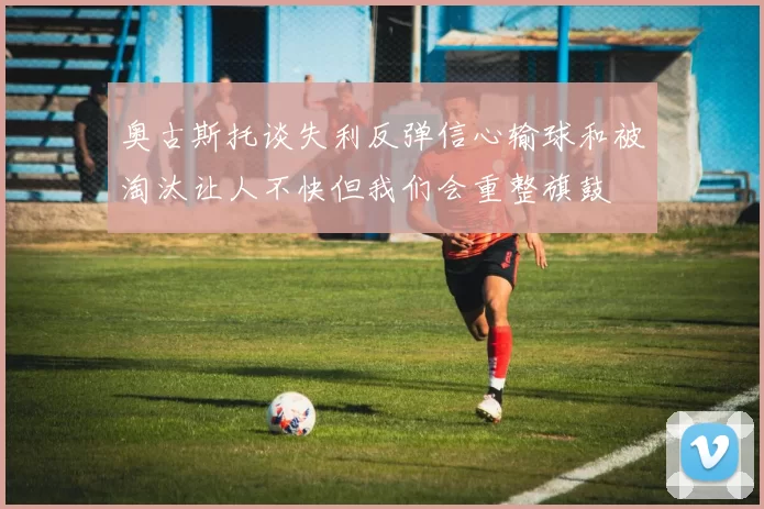 奥古斯托谈失利反弹信心输球和被淘汰让人不快但我们会重整旗鼓