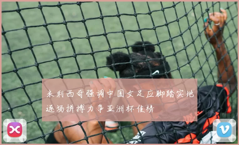 米利西奇强调中国女足应脚踏实地逐场拼搏力争亚洲杯佳绩