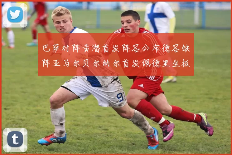 巴萨对阵黄潜首发阵容公布德容缺阵亚马尔贝尔纳尔首发佩德里坐板凳