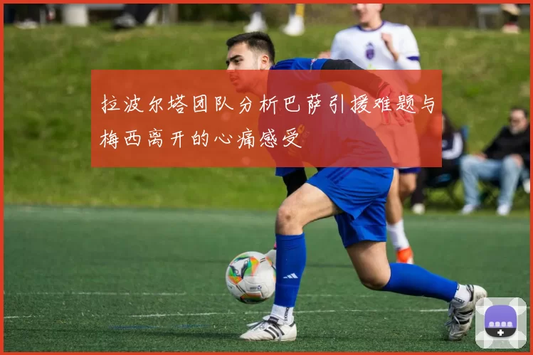 拉波尔塔团队分析巴萨引援难题与梅西离开的心痛感受
