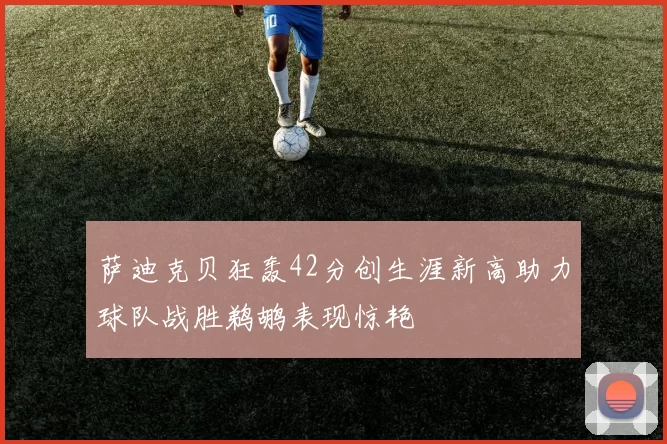 萨迪克贝狂轰42分创生涯新高助力球队战胜鹈鹕表现惊艳