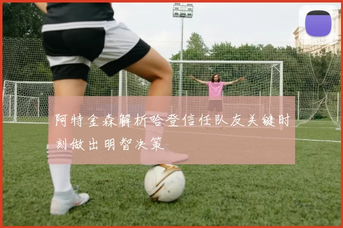 阿特金森解析哈登信任队友关键时刻做出明智决策