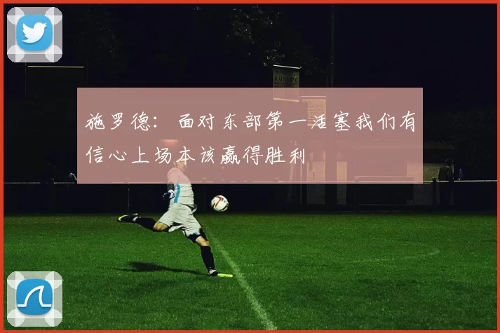 施罗德：面对东部第一活塞我们有信心上场本该赢得胜利