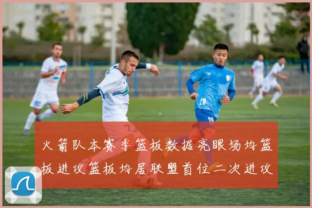 火箭队本赛季篮板数据亮眼场均篮板进攻篮板均居联盟首位二次进攻得分紧随其后