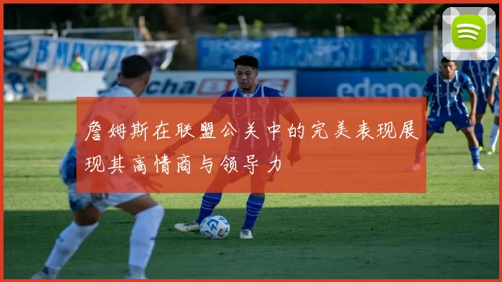 詹姆斯在联盟公关中的完美表现展现其高情商与领导力