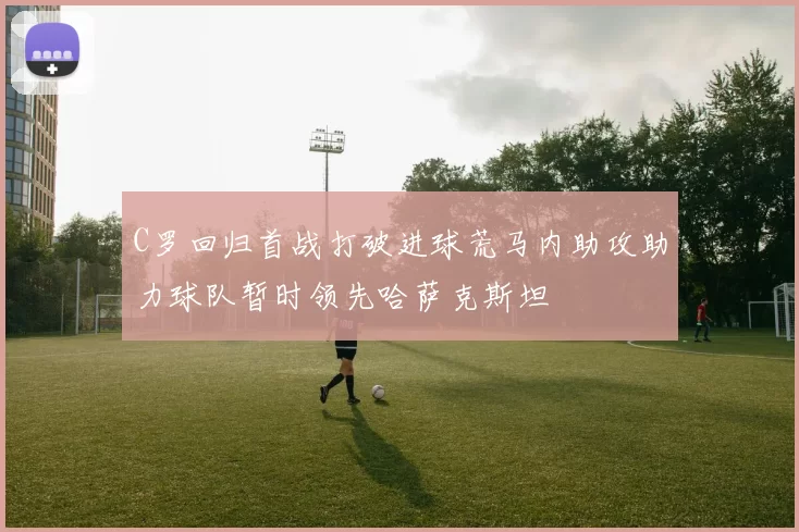 C罗回归首战打破进球荒马内助攻助力球队暂时领先哈萨克斯坦