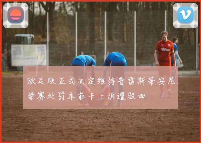 欧足联正式决定维持普雷斯蒂安尼禁赛处罚本菲卡上诉遭驳回