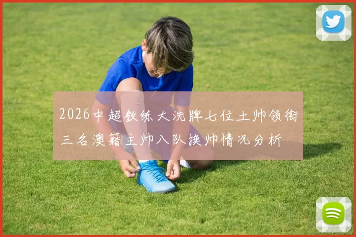 2026中超教练大洗牌七位土帅领衔三名澳籍主帅八队换帅情况分析