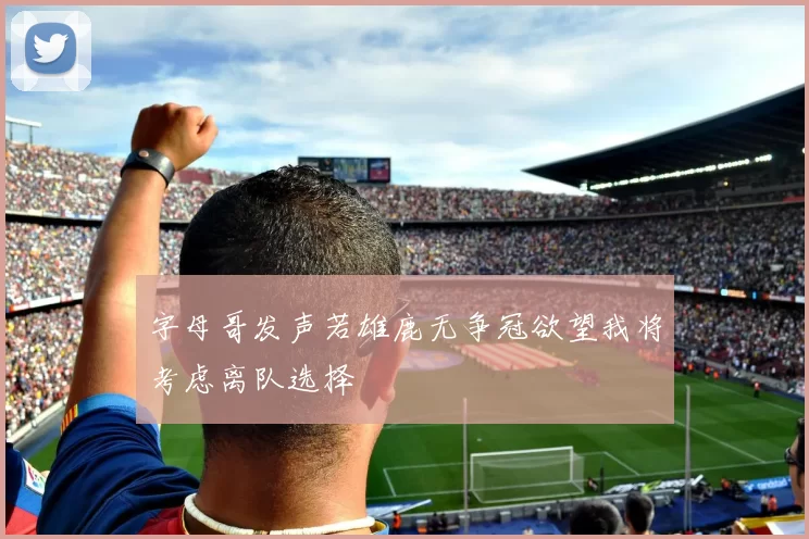 字母哥发声若雄鹿无争冠欲望我将考虑离队选择