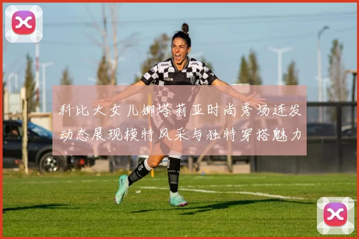 科比大女儿娜塔莉亚时尚秀场连发动态展现模特风采与独特穿搭魅力