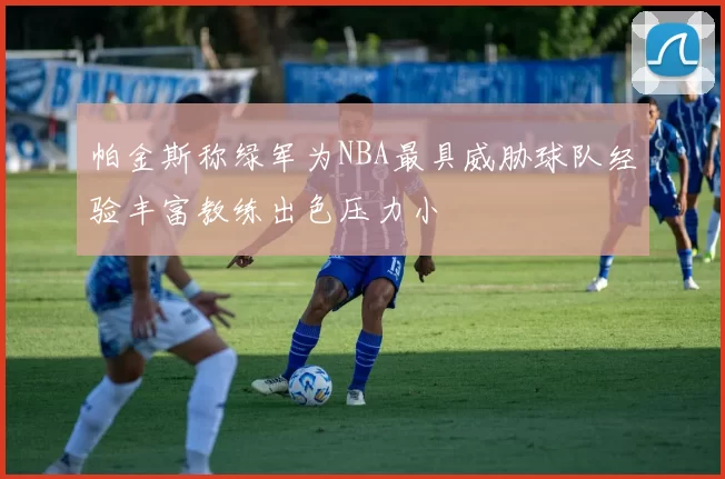 帕金斯称绿军为NBA最具威胁球队经验丰富教练出色压力小