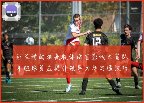 杜兰特的沮丧肢体语言影响火箭队年轻球员应提升领导力与沟通技巧