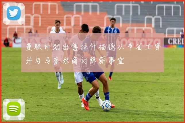 曼联计划出售拉什福德以节省工资并与马奎尔商讨降薪事宜