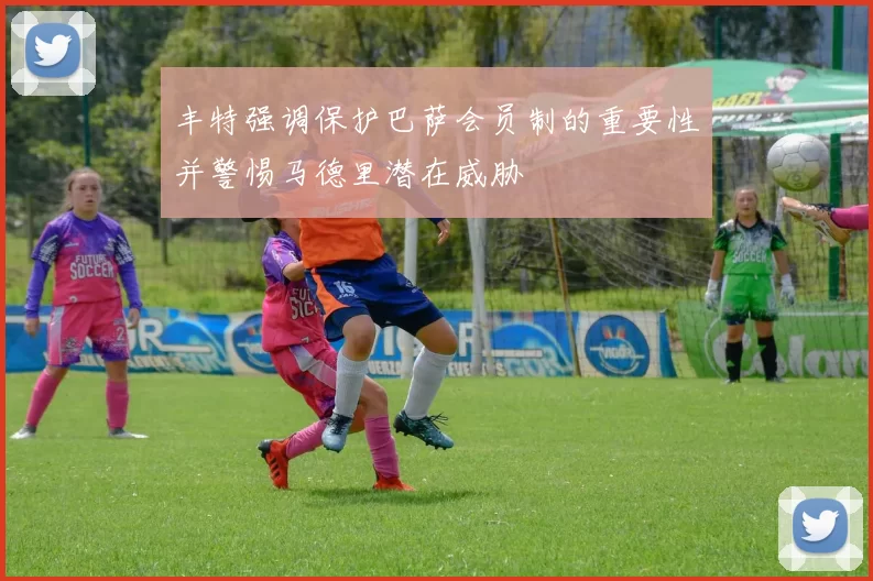 丰特强调保护巴萨会员制的重要性并警惕马德里潜在威胁