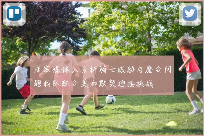 活塞媒体人分析骑士威胁与磨合问题我队配合更加默契迎接挑战