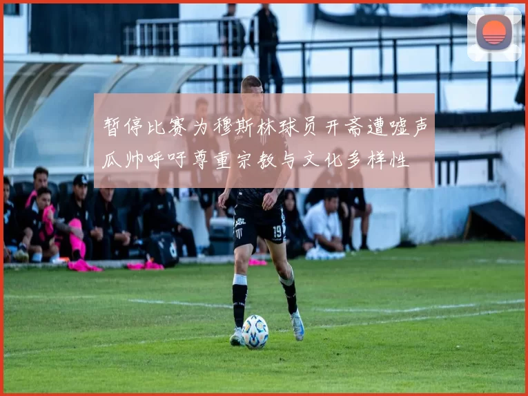 暂停比赛为穆斯林球员开斋遭嘘声瓜帅呼吁尊重宗教与文化多样性