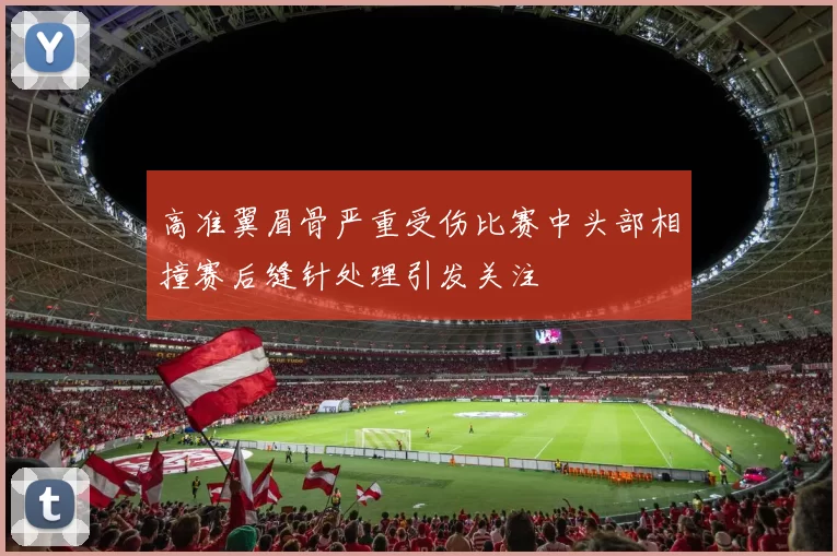 高准翼眉骨严重受伤比赛中头部相撞赛后缝针处理引发关注