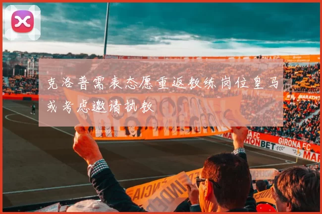 克洛普需表态愿重返教练岗位皇马或考虑邀请执教