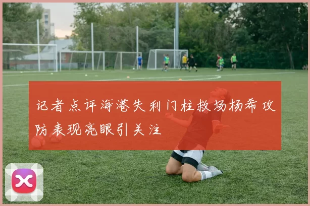记者点评海港失利门柱救场杨希攻防表现亮眼引关注