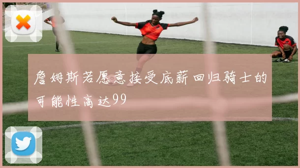 詹姆斯若愿意接受底薪回归骑士的可能性高达99