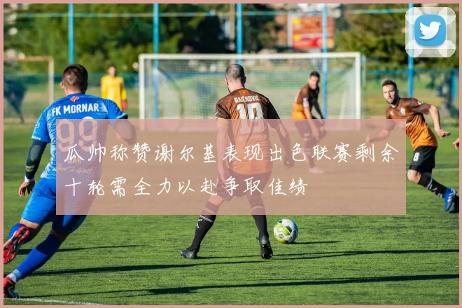 瓜帅称赞谢尔基表现出色联赛剩余十轮需全力以赴争取佳绩