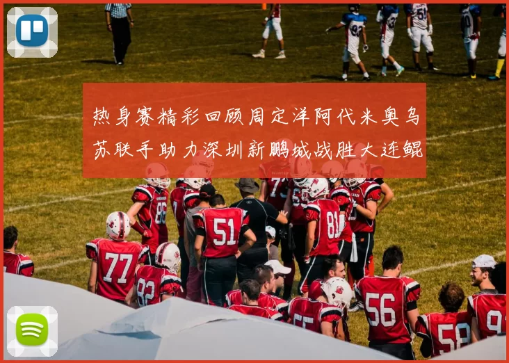 热身赛精彩回顾周定洋阿代米奥乌苏联手助力深圳新鹏城战胜大连鲲城